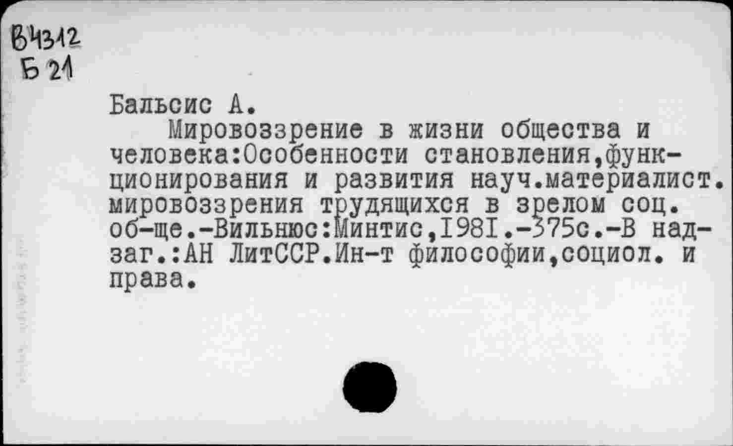 ﻿6Изи & Я
Бальсис А.
Мировоззрение в жизни общества и человекаОсобенности становления,функционирования и развития науч.материалист, мировоззрения трудящихся в зрелом соц. об-ще.-Вильнюс:Минтис,1981.-375с.-В над-заг.:АН ЛитССР.Ин-т философии,социол. и права.